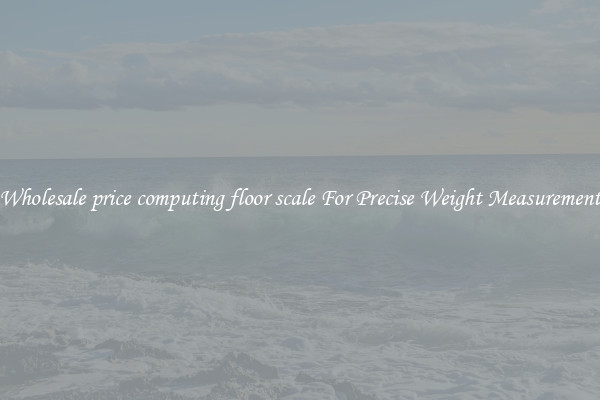 Wholesale price computing floor scale For Precise Weight Measurement