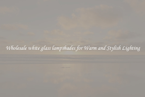 Wholesale white glass lampshades for Warm and Stylish Lighting
