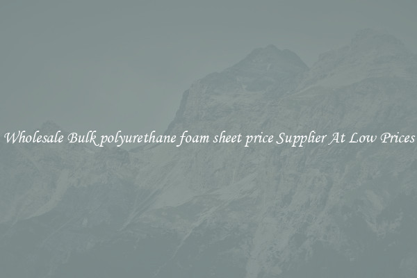 Wholesale Bulk polyurethane foam sheet price Supplier At Low Prices